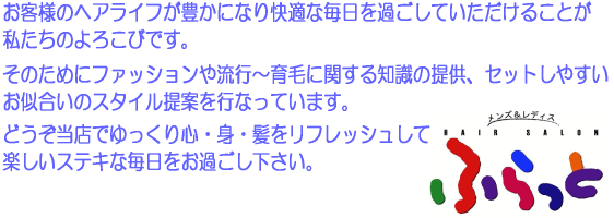 お客様のヘアライフが豊かになり快適な毎日を過ごしていただけることが私たちの喜びです。そのためにファッションや流行から育毛に関する知識の提供、セットしやすいお似合いのスタイル提案をおこなっています。どうぞ当店でゆっくり心、身、髪をリフレッシュして楽しい毎日をお過ごし下さい。ヘアーサロンふらっと